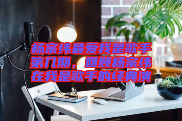 楊宗緯最?lèi)?ài)我是歌手第幾期，回顧楊宗緯在我是歌手的經(jīng)典演