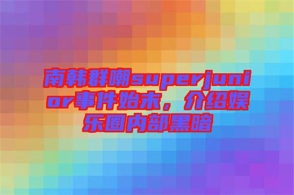南韓群嘲superjunior事件始末，介紹娛樂圈內(nèi)部黑暗
