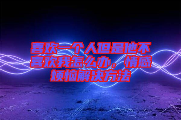 喜歡一個人但是他不喜歡我怎么辦，情感煩惱解決方法