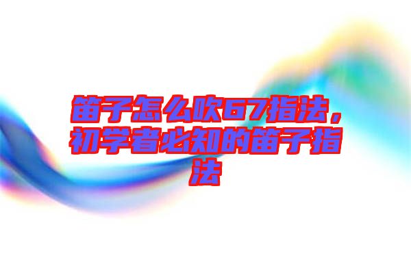 笛子怎么吹67指法，初學(xué)者必知的笛子指法
