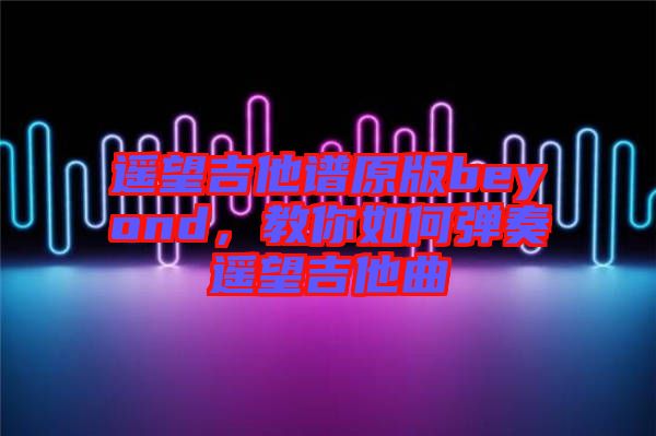 遙望吉他譜原版beyond，教你如何彈奏遙望吉他曲