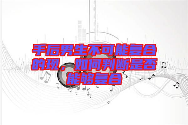 手后男生不可能復合的現，如何判斷是否能夠復合