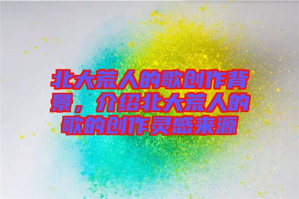 北大荒人的歌創(chuàng)作背景，介紹北大荒人的歌的創(chuàng)作靈感來(lái)源