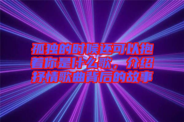 孤獨的時候還可以抱著你是什么歌，介紹抒情歌曲背后的故事