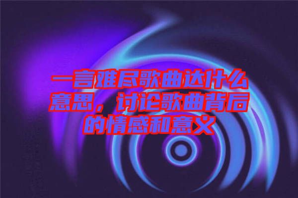 一言難盡歌曲達(dá)什么意思，討論歌曲背后的情感和意義