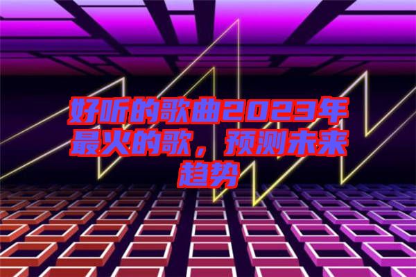 好聽的歌曲2023年最火的歌，預(yù)測未來趨勢(shì)