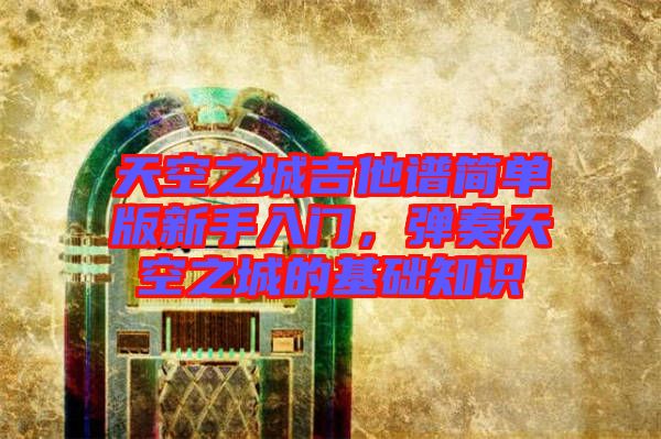 天空之城吉他譜簡單版新手入門，彈奏天空之城的基礎(chǔ)知識(shí)