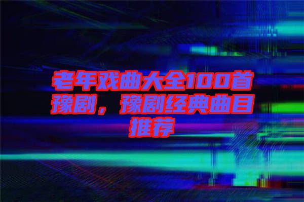 老年戲曲大全100首豫劇，豫劇經(jīng)典曲目推薦
