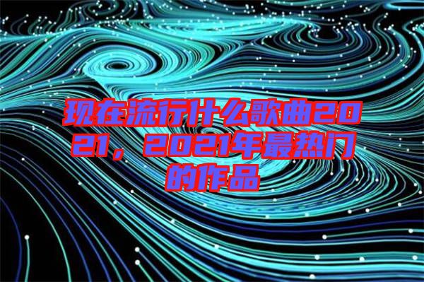 現(xiàn)在流行什么歌曲2021，2021年最熱門的作品