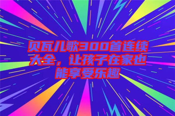 貝瓦兒歌300首連續(xù)大全，讓孩子在家也能享受樂趣