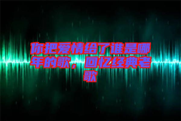 你把愛情給了誰是哪年的歌，回憶經(jīng)典老歌