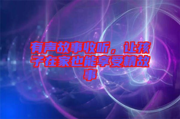有聲故事收聽，讓孩子在家也能享受精故事