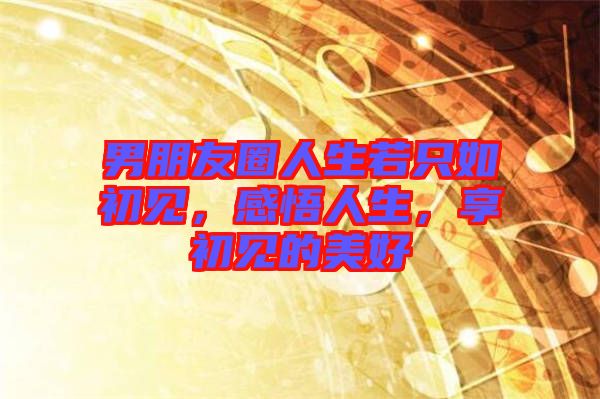 男朋友圈人生若只如初見(jiàn)，感悟人生，享初見(jiàn)的美好