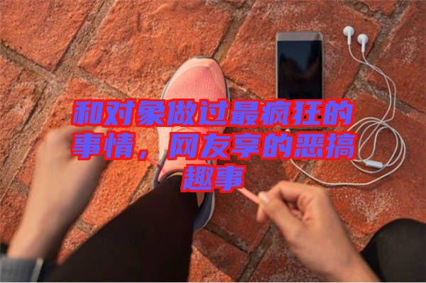 和對(duì)象做過最瘋狂的事情，網(wǎng)友享的惡搞趣事