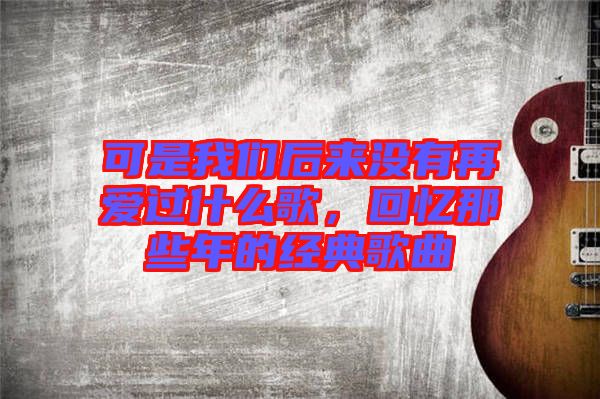 可是我們后來(lái)沒有再愛過(guò)什么歌，回憶那些年的經(jīng)典歌曲