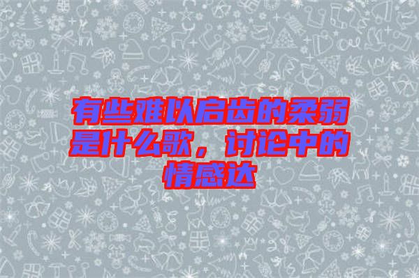 有些難以啟齒的柔弱是什么歌，討論中的情感達(dá)
