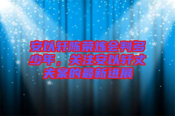 安以軒陳榮煉會判多少年，關(guān)注安以軒丈夫案的最新進(jìn)展
