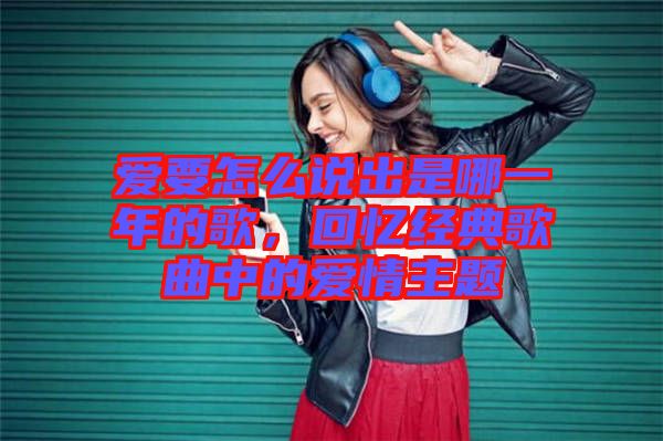 愛要怎么說出是哪一年的歌，回憶經(jīng)典歌曲中的愛情主題