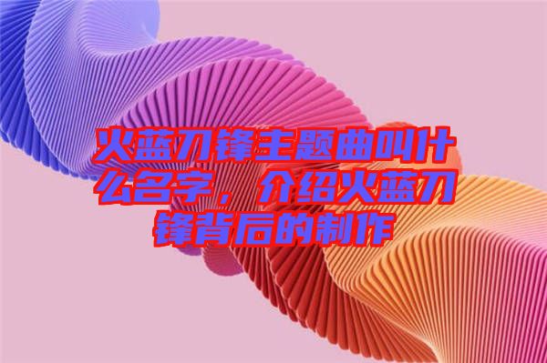火藍(lán)刀鋒主題曲叫什么名字，介紹火藍(lán)刀鋒背后的制作