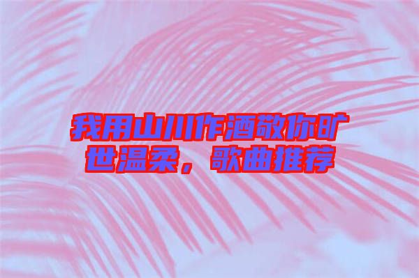 我用山川作酒敬你曠世溫柔，歌曲推薦