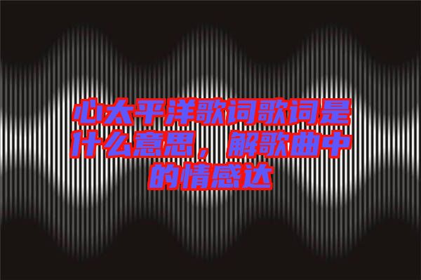 心太平洋歌詞歌詞是什么意思，解歌曲中的情感達(dá)
