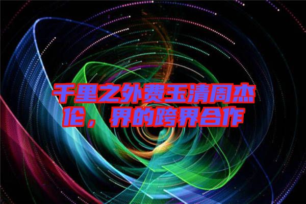 千里之外費玉清周杰倫，界的跨界合作