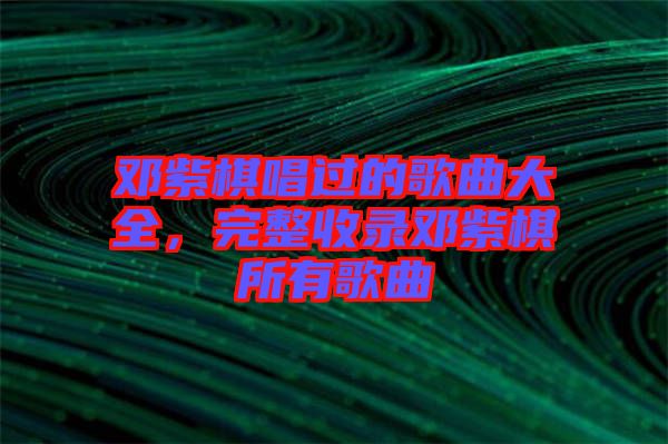 鄧紫棋唱過(guò)的歌曲大全，完整收錄鄧紫棋所有歌曲