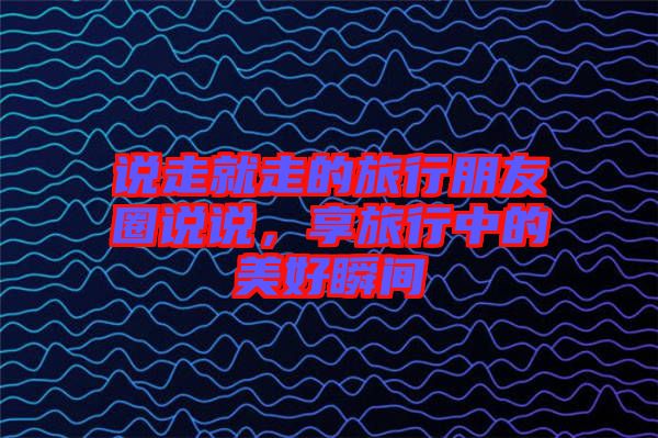 說走就走的旅行朋友圈說說，享旅行中的美好瞬間