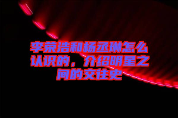 李榮浩和楊丞琳怎么認(rèn)識的，介紹明星之間的交往史