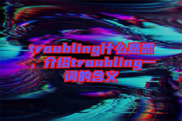 troubling什么意思，介紹troubling一詞的含義