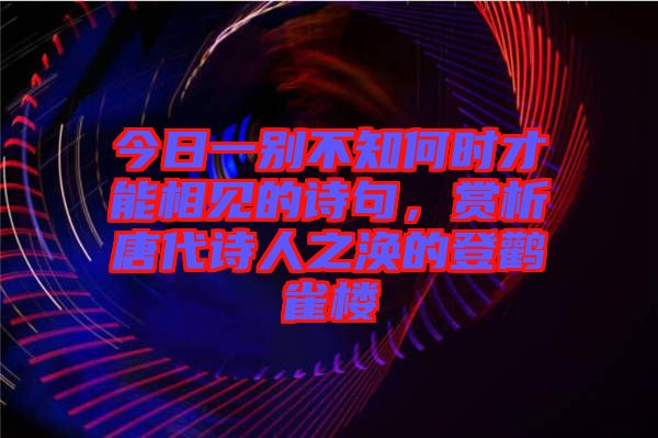 今日一別不知何時(shí)才能相見的詩句，賞析唐代詩人之渙的登鸛雀樓