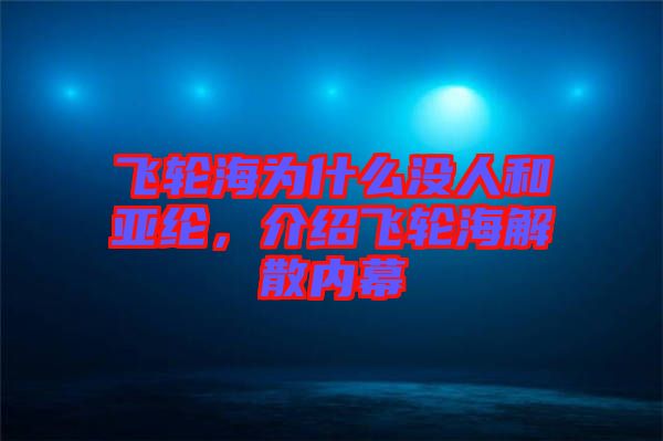 飛輪海為什么沒人和亞綸，介紹飛輪海解散內(nèi)幕