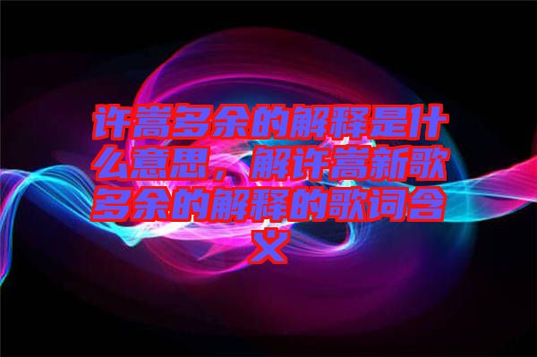 許嵩多余的解釋是什么意思，解許嵩新歌多余的解釋的歌詞含義