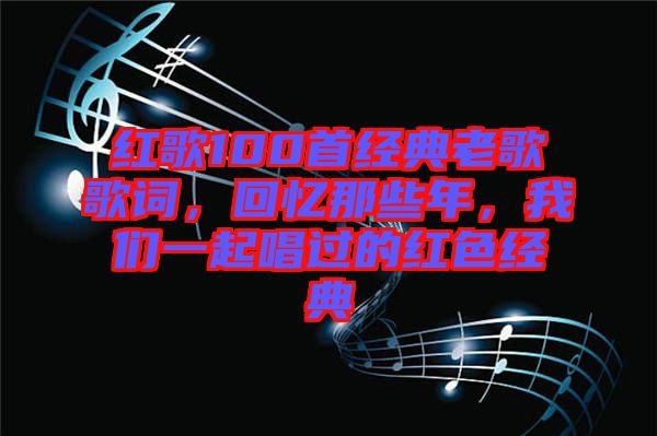 紅歌100首經(jīng)典老歌歌詞，回憶那些年，我們一起唱過的紅色經(jīng)典