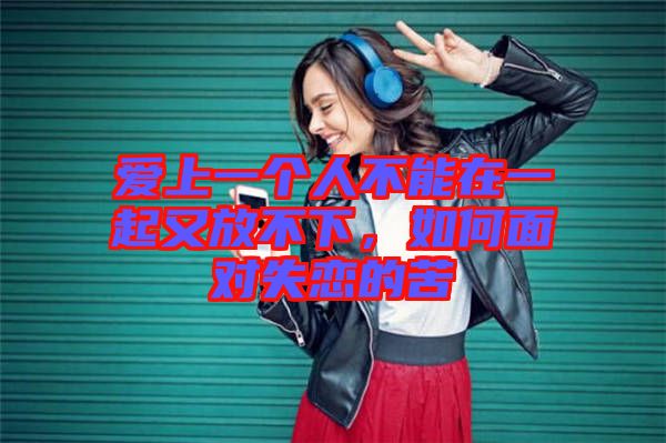 愛(ài)上一個(gè)人不能在一起又放不下，如何面對(duì)失戀的苦