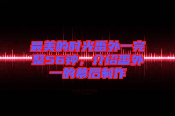 最美的時光番外一完整56鐘，介紹番外一的幕后制作