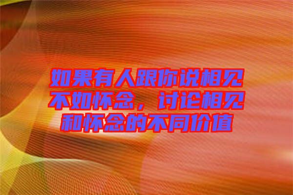 如果有人跟你說相見不如懷念，討論相見和懷念的不同價值
