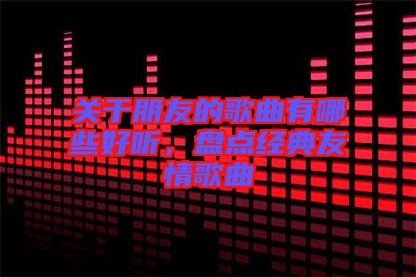 關(guān)于朋友的歌曲有哪些好聽，盤點(diǎn)經(jīng)典友情歌曲