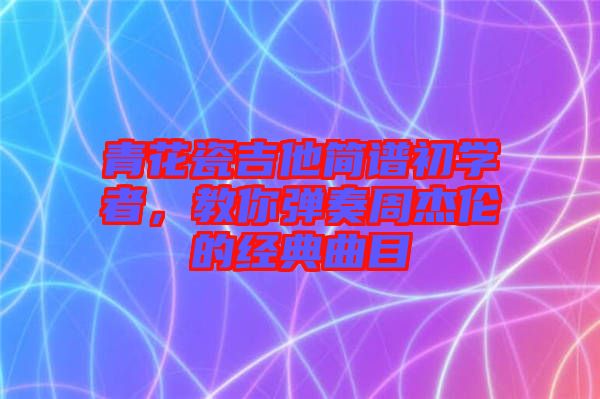 青花瓷吉他簡譜初學(xué)者，教你彈奏周杰倫的經(jīng)典曲目