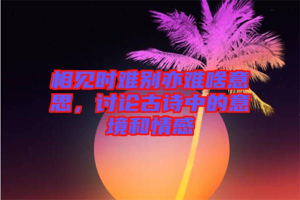 相見時難別亦難啥意思，討論古詩中的意境和情感