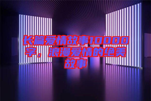 長(zhǎng)篇愛(ài)情故事10000字，浪漫愛(ài)情的絕美故事