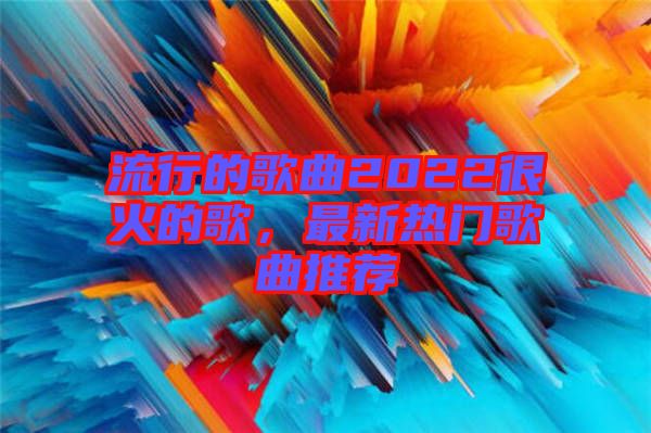 流行的歌曲2022很火的歌，最新熱門歌曲推薦