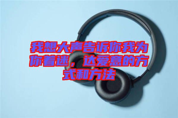我想大聲告訴你我為你著迷，達(dá)愛意的方式和方法