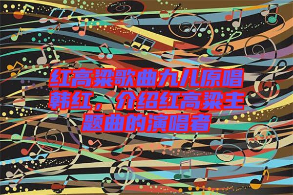 紅高粱歌曲九兒原唱韓紅，介紹紅高粱主題曲的演唱者