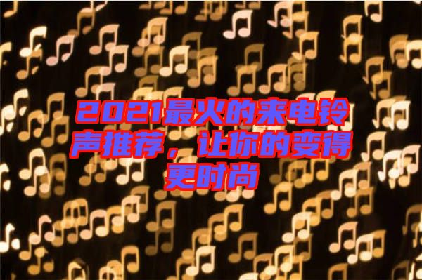 2021最火的來電鈴聲推薦，讓你的變得更時(shí)尚