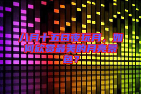 八月十五日夜玩月，如何欣賞最美的月亮景色？