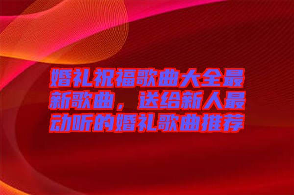 婚禮祝福歌曲大全最新歌曲，送給新人最動聽的婚禮歌曲推薦