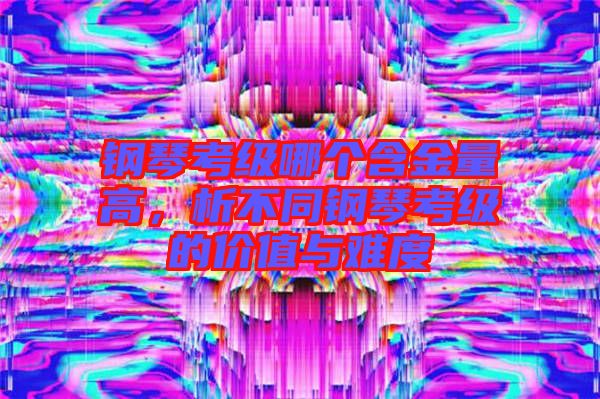 鋼琴考級哪個含金量高，析不同鋼琴考級的價值與難度