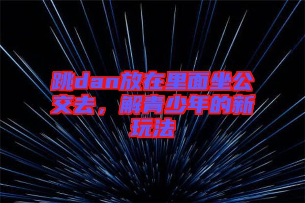 跳dan放在里面坐公交去，解青少年的新玩法
