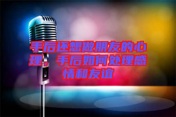 手后還想做朋友的心理，手后如何處理感情和友誼